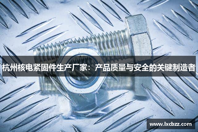 杭州核电紧固件生产厂家：产品质量与安全的关键制造者